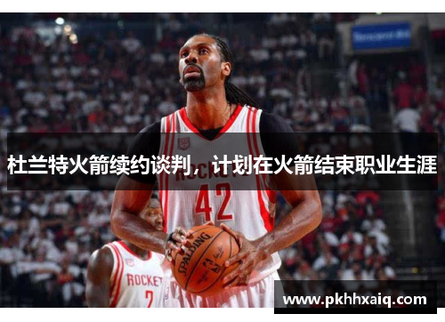 杜兰特火箭续约谈判，计划在火箭结束职业生涯